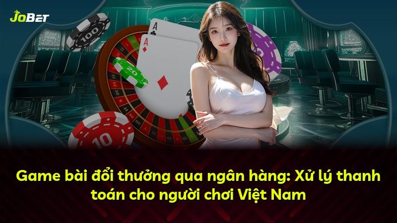 Game bài đổi thưởng qua ngân hàng: Xử lý thanh toán cho người chơi Việt Nam